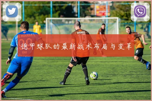 德甲球队的最新战术布局与变革